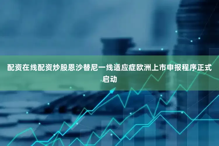 配资在线配资炒股恩沙替尼一线适应症欧洲上市申报程序正式启动