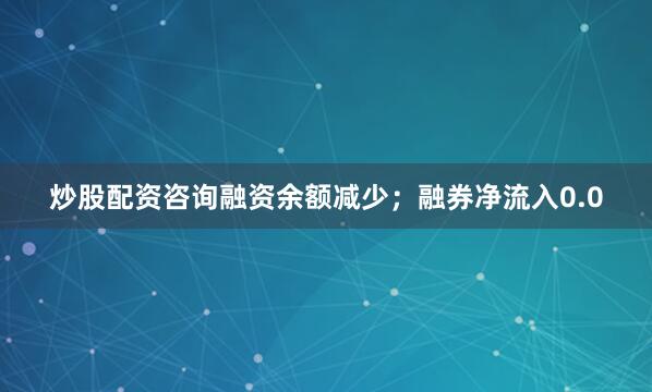 炒股配资咨询融资余额减少；融券净流入0.0