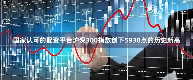 国家认可的配资平台沪深300指数创下5930点的历史新高