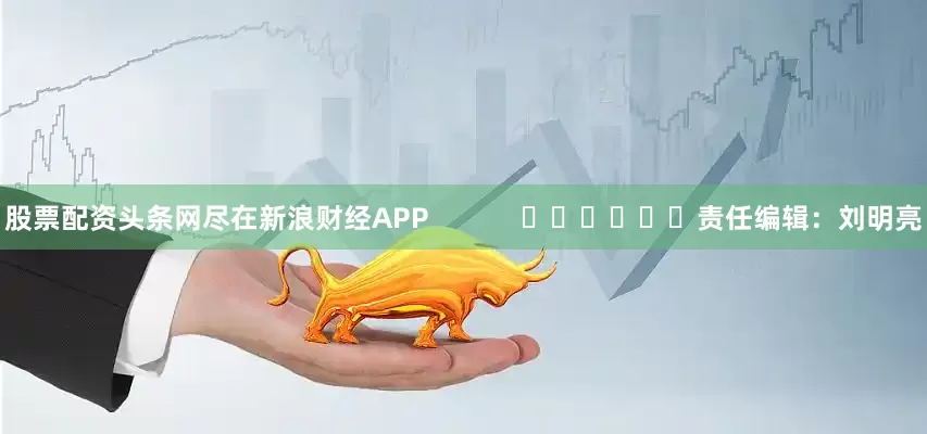 股票配资头条网尽在新浪财经APP            						责任编辑：刘明亮