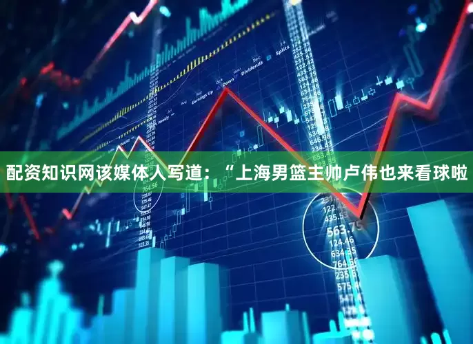 配资知识网该媒体人写道：“上海男篮主帅卢伟也来看球啦