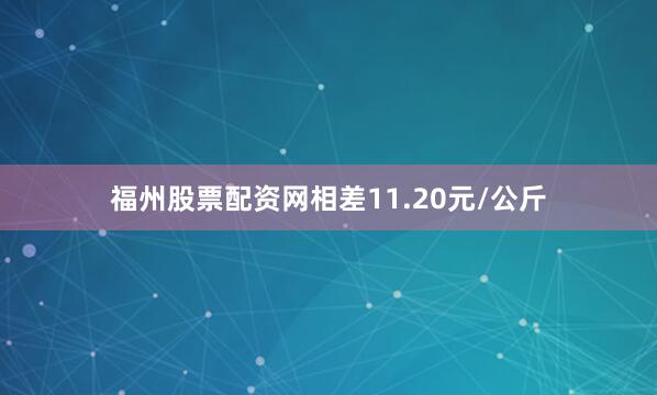 福州股票配资网相差11.20元/公斤